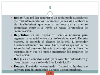 R

 Redes: Una red (en general) es un conjunto de dispositivos
  (de red) interconectados físicamente (ya sea vía alámbrica o
  vía inalámbrica) que comparten recursos y que se
  comunican entre sí a través de reglas (protocolos) de
  comunicación.
 Repetidor: es un dispositivo sencillo utilizado para
  regenerar una señal entre dos nodos de una red. De esta
  manera, se extiende el alcance de la red. El repetidor
  funciona solamente en el nivel físico, es decir que sólo actúa
  sobre la información binaria que viaja en la línea de
  transmisión y que no puede interpretar los paquetes de
  información.
 RJ45: es un conector usado para conectar ordenadores y
  otros dispositivos a redes de área local ( LAN ).
 Router: Enrutador, encaminador. Dispositivo hardware o
  software para interconexión de redes de computadoras.
 