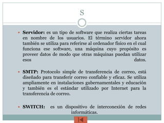 S

 Servidor: es un tipo de software que realiza ciertas tareas
  en nombre de los usuarios. El término servidor ahora
  también se utiliza para referirse al ordenador físico en el cual
  funciona ese software, una máquina cuyo propósito es
  proveer datos de modo que otras máquinas puedan utilizar
  esos                                                     datos.

 SMTP: Protocolo simple de transferencia de correo, está
  diseñado para transferir correo confiable y eficaz. Se utiliza
  ampliamente en instalaciones gubernamentales y educación
  y también es el estándar utilizado por Internet para la
  transferencia de correo.

 SWITCH:       es un dispositivo de interconexión de redes
                         informáticas.
 