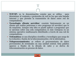 T

 TCP/IP: es la denominación común que se utiliza                 para
  denominar al conjunto e protocolos de red en los que esta basada
  internet y que permite la transmisión de datos entre red de
  computadoras.
 Tecnología cliente servidor: consiste básicamente en un
  cliente que realiza peticiones a otro programa (el servidor) que le
  da respuesta. Aunque esta idea se puede aplicar a programas que
  se ejecutan sobre una sola computadora es más ventajosa en un
  sistema operativo multiusuario distribuido a través de una red de
  computadoras.
 Telemática: es una disciplina científica y tecnológica que surge de
  la evolución y fusión de la telecomunicación y de la informática.
 Teleprocesamiento: se refiere al procesamiento de datos
  provenientes de terminales en una unidad central. Esta palabra
  aparece a finales de la década de 1960 y se deriva de
  telecomunicación en proceso de datos.
 