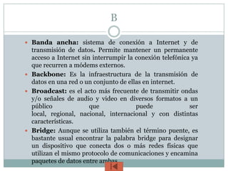 B

 Banda ancha: sistema de conexión a Internet y de
  transmisión de datos. Permite mantener un permanente
  acceso a Internet sin interrumpir la conexión telefónica ya
  que recurren a módems externos.
 Backbone: Es la infraestructura de la transmisión de
  datos en una red o un conjunto de ellas en internet.
 Broadcast: es el acto más frecuente de transmitir ondas
  y/o señales de audio y video en diversos formatos a un
  público              que             puede              ser
  local, regional, nacional, internacional y con distintas
  características.
 Bridge: Aunque se utiliza también el término puente, es
  bastante usual encontrar la palabra bridge para designar
  un dispositivo que conecta dos o más redes físicas que
  utilizan el mismo protocolo de comunicaciones y encamina
  paquetes de datos entre ambas.
 