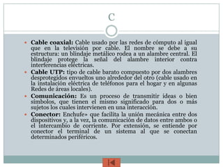 C

 Cable coaxial: Cable usado por las redes de cómputo al igual
  que en la televisión por cable. El nombre se debe a su
  estructura: un blindaje metálico rodea a un alambre central. El
  blindaje protege la señal del alambre interior contra
  interferencias eléctricas.
 Cable UTP: tipo de cable barato compuesto por dos alambres
  desprotegidos envueltos uno alrededor del otro (cable usado en
  la instalación eléctrica de teléfonos para el hogar y en algunas
  Redes de áreas locales).
 Comunicación: Es un proceso de transmitir ideas o bien
  símbolos, que tienen el mismo significado para dos o más
  sujetos los cuales intervienen en una interacción.
 Conector: Enchufe» que facilita la unión mecánica entre dos
  dispositivos y, a la vez, la comunicación de datos entre ambos o
  el intercambio de corriente. Por extensión, se entiende por
  conector el terminal de un sistema al que se conectan
  determinados periféricos.
 