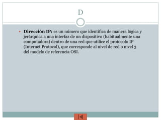 D

 Dirección IP: es un número que identifica de manera lógica y
  jerárquica a una interfaz de un dispositivo (habitualmente una
  computadora) dentro de una red que utilice el protocolo IP
  (Internet Protocol), que corresponde al nivel de red o nivel 3
  del modelo de referencia OSI.
 