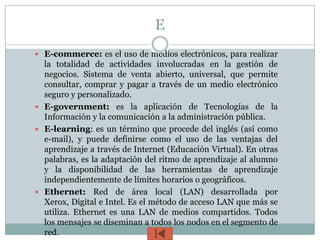 E
 E-commerce: es el uso de medios electrónicos, para realizar
  la totalidad de actividades involucradas en la gestión de
  negocios. Sistema de venta abierto, universal, que permite
  consultar, comprar y pagar a través de un medio electrónico
  seguro y personalizado.
 E-government: es la aplicación de Tecnologías de la
  Información y la comunicación a la administración pública.
 E-learning: es un término que procede del inglés (así como
  e-mail), y puede definirse como el uso de las ventajas del
  aprendizaje a través de Internet (Educación Virtual). En otras
  palabras, es la adaptación del ritmo de aprendizaje al alumno
  y la disponibilidad de las herramientas de aprendizaje
  independientemente de límites horarios o geográficos.
 Ethernet: Red de área local (LAN) desarrollada por
  Xerox, Digital e Intel. Es el método de acceso LAN que más se
  utiliza. Ethernet es una LAN de medios compartidos. Todos
  los mensajes se diseminan a todos los nodos en el segmento de
  red.
 
