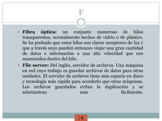 F

 Fibra    óptica: un conjunto numeroso de hilos
  transparentes, normalmente hechos de vidrio o de plástico.
  Se ha probado que estos hilos son claros receptores de luz y
  que a través suyo pueden entonces viajar una gran cantidad
  de datos e información a una alta velocidad que son
  mantenidos dentro del hilo.
 File server: Del inglés, servidor de archivos. Una máquina
  en red cuyo trabajo es guardar archivos de datos para otras
  unidades. El servidor de archivos tiene más espacio en disco
  y tecnología más rápida para accederlo que otras máquinas.
  Los archivos guardados evitan la duplicación y se
  administran                  más                 fácilmente.
 