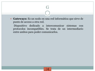 G

 Gateways: Es un nodo en una red informática que sirve de
  punto de acceso a otra red.
  Dispositivo dedicado a intercomunicar sistemas con
  protocolos incompatibles. Se trata de un intermediario
  entre ambos para poder comunicarlos.
 
