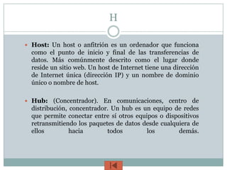 H

 Host: Un host o anfitrión es un ordenador que funciona
  como el punto de inicio y final de las transferencias de
  datos. Más comúnmente descrito como el lugar donde
  reside un sitio web. Un host de Internet tiene una dirección
  de Internet única (dirección IP) y un nombre de dominio
  único o nombre de host.

 Hub:    (Concentrador). En comunicaciones, centro de
  distribución, concentrador. Un hub es un equipo de redes
  que permite conectar entre sí otros equipos o dispositivos
  retransmitiendo los paquetes de datos desde cualquiera de
  ellos         hacia       todos         los       demás.
 