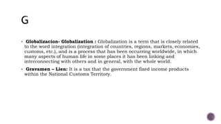  Globalizacion- Globalization : Globalization is a term that is closely related
to the word integration (integration of countries, regions, markets, economies,
customs, etc.), and is a process that has been occurring worldwide, in which
many aspects of human life in some places it has been linking and
interconnecting with others and in general, with the whole world.
 Gravamen – Lien: It is a tax that the government fixed income products
within the National Customs Territory.
 