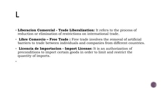  Liberacion Comercial - Trade Liberalization: It refers to the process of
reduction or elimination of restrictions on international trade.
 Libre Comercio – Free Trade : Free trade involves the removal of artificial
barriers to trade between individuals and companies from different countries.
 Licencia de Importacion - Import License: It is an authorization of
preconditions to import certain goods in order to limit and restrict the
quantity of imports.

 