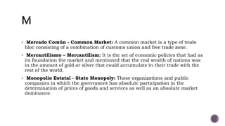  Mercado Común - Common Market: A common market is a type of trade
bloc consisting of a combination of customs union and free trade zone.
 Mercantilismo – Mercantilism: It is the set of economic policies that had as
its foundation the market and mentioned that the real wealth of nations was
in the amount of gold or silver that could accumulate in their trade with the
rest of the world.
 Monopolio Estatal - State Monopoly: Those organizations and public
companies in which the government has absolute participation in the
determination of prices of goods and services as well as an absolute market
dominance.
 