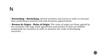  Networking – Networking :Attend activities and events in order to increase
their professional network and seek business opportunities.
 Normas de Origen - Rules of Origin: The rules of origin are those agreed by
the countries that sign trade agreements and treaties or that are defined
unilaterally by countries in order to promote the trade of developing
countries.
 