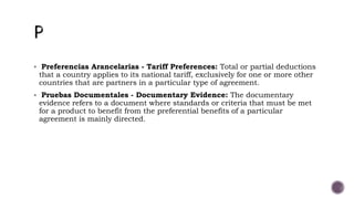  Preferencias Arancelarias - Tariff Preferences: Total or partial deductions
that a country applies to its national tariff, exclusively for one or more other
countries that are partners in a particular type of agreement.
 Pruebas Documentales - Documentary Evidence: The documentary
evidence refers to a document where standards or criteria that must be met
for a product to benefit from the preferential benefits of a particular
agreement is mainly directed.
 