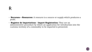  Recursos – Resources: A resource is a source or supply which produces a
profit.
 Registro de Importations - Import Registration: They are an
administrative procedure by which an application for introduction into the
customs territory of a commodity to be imported is presented.
 