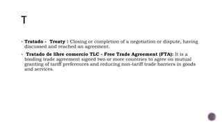  Tratado - Treaty : Closing or completion of a negotiation or dispute, having
discussed and reached an agreement.
 Tratado de libre comercio TLC - Free Trade Agreement (FTA): It is a
binding trade agreement signed two or more countries to agree on mutual
granting of tariff preferences and reducing non-tariff trade barriers in goods
and services.
 