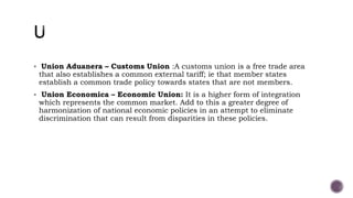 Union Aduanera – Customs Union :A customs union is a free trade area
that also establishes a common external tariff; ie that member states
establish a common trade policy towards states that are not members.
 Union Economica – Economic Union: It is a higher form of integration
which represents the common market. Add to this a greater degree of
harmonization of national economic policies in an attempt to eliminate
discrimination that can result from disparities in these policies.
 