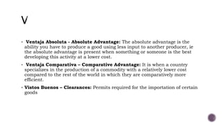  Ventaja Absoluta - Absolute Advantage: The absolute advantage is the
ability you have to produce a good using less input to another producer, ie
the absolute advantage is present when something or someone is the best
developing this activity at a lower cost.
 Ventaja Comparativa – Comparative Advantage: It is when a country
specializes in the production of a commodity with a relatively lower cost
compared to the rest of the world in which they are comparatively more
efficient.
 Vistos Buenos – Clearances: Permits required for the importation of certain
goods
 