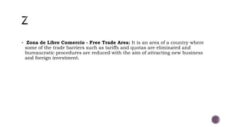  Zona de Libre Comercio - Free Trade Area: It is an area of a country where
some of the trade barriers such as tariffs and quotas are eliminated and
bureaucratic procedures are reduced with the aim of attracting new business
and foreign investment.
 