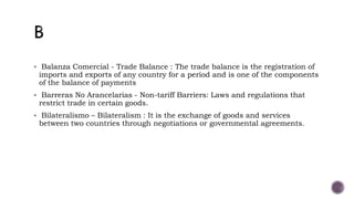  Balanza Comercial - Trade Balance : The trade balance is the registration of
imports and exports of any country for a period and is one of the components
of the balance of payments
 Barreras No Arancelarias - Non-tariff Barriers: Laws and regulations that
restrict trade in certain goods.
 Bilateralismo – Bilateralism : It is the exchange of goods and services
between two countries through negotiations or governmental agreements.
 