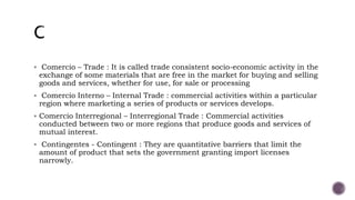  Comercio – Trade : It is called trade consistent socio-economic activity in the
exchange of some materials that are free in the market for buying and selling
goods and services, whether for use, for sale or processing
 Comercio Interno – Internal Trade : commercial activities within a particular
region where marketing a series of products or services develops.
 Comercio Interregional – Interregional Trade : Commercial activities
conducted between two or more regions that produce goods and services of
mutual interest.
 Contingentes - Contingent : They are quantitative barriers that limit the
amount of product that sets the government granting import licenses
narrowly.
 
