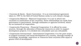  Convenio de Kyoto - Kyoto Convention : It is an international agreement
taken in 1997 in the field of United Nations seeks to curb climate change.
 Cooperación Bilateral - Bilateral Cooperation: It is one in which two
countries or institutions of two countries, these relationships are made from
government to government, through embassies or agencies involved, which
act as instances of cooperation.
 Cooperación Financiera - Financial Cooperation: It is offered by some
sources, through the allocation of financial resources in order to support
development projects. It is divided into refundable and non-refundable.
 Cooperacion Internacional – International Cooperation: It is the joint action
to support economic and social development of a country, through transfer of
technology, knowledge, experience or resources from countries with equal or
greater level of development.
 
