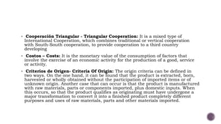  Cooperación Triangular - Triangular Cooperation: It is a mixed type of
International Cooperation, which combines traditional or vertical cooperation
with South-South cooperation, to provide cooperation to a third country
developing
 Costos – Costs: It is the monetary value of the consumption of factors that
involve the exercise of an economic activity for the production of a good, service
or activity.
 Criterios de Origen- Criteria Of Origin: The origin criteria can be defined in
two ways. On the one hand, it can be found that the product is extracted, born,
harvested or wholly obtained without the participation of imported items or of
unknown origin. Another case that can occur is that the product is manufactured
with raw materials, parts or components imported, plus domestic inputs. When
this occurs, so that the product qualifies as originating must have undergone a
major transformation to convert it into a finished product completely different
purposes and uses of raw materials, parts and other materials imported.
 