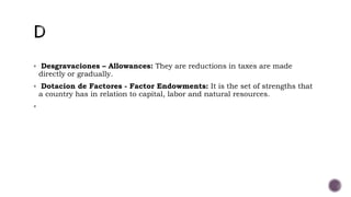  Desgravaciones – Allowances: They are reductions in taxes are made
directly or gradually.
 Dotacion de Factores - Factor Endowments: It is the set of strengths that
a country has in relation to capital, labor and natural resources.

 