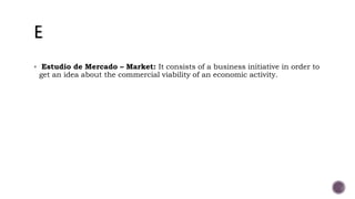  Estudio de Mercado – Market: It consists of a business initiative in order to
get an idea about the commercial viability of an economic activity.
 