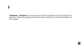  Factores – Factors: Are the resources that contribute to the creation of a
product. Some free goods production also contribute to land and labor are
the capital.
 