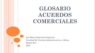 GLOSARIO
ACUERDOS
COMERCIALES
San Mateo Educación Superior
Facultad De Ciencias Administrativas y Afines
Bogotá D.C
2016
 
