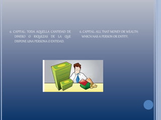 6. CAPITAL: TODA AQUELLA CANTIDAD DE
DINERO O RIQUEZAS DE LA QUE
DISPONE UNA PERSONA O ENTIDAD.
6. CAPITAL: ALL THAT MONEY OR WEALTH
WHICH HAS A PERSON OR ENTITY.
 