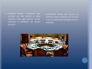 7. COMISIÓN: ORDEN Y FACULTAD QUE
ALGUIEN DA POR ESCRITO A OTRA
PERSONA PARA QUE EJECUTE ALGÚN
ENCARGO O ENTIENDA EN ALGÚN
NEGOCIO
7. COMMISSION: ORDER AND FACULTY IN
WRITING GIVING SOMEONE ELSE TO RUN
FOR ANY CUSTOM OR UNDERSTAND IN A
BUSINESS
 