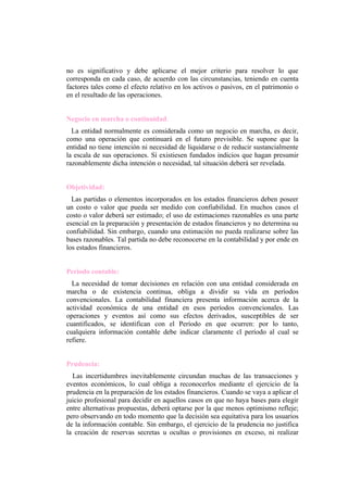 no es significativo y debe aplicarse el mejor criterio para resolver lo que
corresponda en cada caso, de acuerdo con las circunstancias, teniendo en cuenta
factores tales como el efecto relativo en los activos o pasivos, en el patrimonio o
en el resultado de las operaciones.


Negocio en marcha o continuidad.
  La entidad normalmente es considerada como un negocio en marcha, es decir,
como una operación que continuará en el futuro previsible. Se supone que la
entidad no tiene intención ni necesidad de liquidarse o de reducir sustancialmente
la escala de sus operaciones. Sí existiesen fundados indicios que hagan presumir
razonablemente dicha intención o necesidad, tal situación deberá ser revelada.


Objetividad:
  Las partidas o elementos incorporados en los estados financieros deben poseer
un costo o valor que pueda ser medido con confiabilidad. En muchos casos el
costo o valor deberá ser estimado; el uso de estimaciones razonables es una parte
esencial en la preparación y presentación de estados financieros y no determina su
confiabilidad. Sin embargo, cuando una estimación no pueda realizarse sobre las
bases razonables. Tal partida no debe reconocerse en la contabilidad y por ende en
los estados financieros.


Periodo contable:
  La necesidad de tomar decisiones en relación con una entidad considerada en
marcha o de existencia continua, obliga a dividir su vida en períodos
convencionales. La contabilidad financiera presenta información acerca de la
actividad económica de una entidad en esos períodos convencionales. Las
operaciones y eventos así como sus efectos derivados, susceptibles de ser
cuantificados, se identifican con el Período en que ocurren: por lo tanto,
cualquiera información contable debe indicar claramente cl período al cual se
refiere.


Prudencia:
  Las incertidumbres inevitablemente circundan muchas de las transacciones y
eventos económicos, lo cual obliga a reconocerlos mediante el ejercicio de la
prudencia en la preparación de los estados financieros. Cuando se vaya a aplicar el
juicio profesional para decidir en aquellos casos en que no haya bases para elegir
entre alternativas propuestas, deberá optarse por la que menos optimismo refleje;
pero observando en todo momento que la decisión sea equitativa para los usuarios
de la información contable. Sin embargo, el ejercicio de la prudencia no justifica
la creación de reservas secretas u ocultas o provisiones en exceso, ni realizar
 
