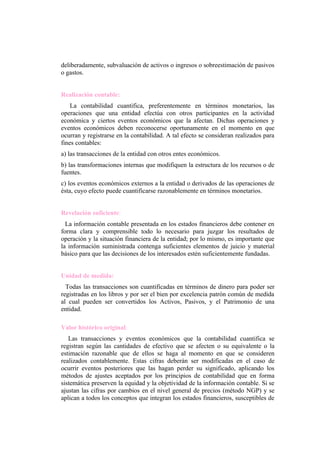deliberadamente, subvaluación de activos o ingresos o sobreestimación de pasivos
o gastos.


Realización contable:
    La contabilidad cuantifica, preferentemente en términos monetarios, las
operaciones que una entidad efectúa con otros participantes en la actividad
económica y ciertos eventos económicos que la afectan. Dichas operaciones y
eventos económicos deben reconocerse oportunamente en el momento en que
ocurran y registrarse en la contabilidad. A tal efecto se consideran realizados para
fines contables:
a) las transacciones de la entidad con otros entes económicos.
b) las transformaciones internas que modifiquen la estructura de los recursos o de
fuentes.
c) los eventos económicos externos a la entidad o derivados de las operaciones de
ésta, cuyo efecto puede cuantificarse razonablemente en términos monetarios.


Revelación suficiente:
  La información contable presentada en los estados financieros debe contener en
forma clara y comprensible todo lo necesario para juzgar los resultados de
operación y la situación financiera de la entidad; por lo mismo, es importante que
la información suministrada contenga suficientes elementos de juicio y material
básico para que las decisiones de los interesados estén suficientemente fundadas.


Unidad de medida:
  Todas las transacciones son cuantificadas en términos de dinero para poder ser
registradas en los libros y por ser el bien por excelencia patrón común de medida
al cual pueden ser convertidos los Activos, Pasivos, y el Patrimonio de una
entidad.

Valor histórico original:
   Las transacciones y eventos económicos que la contabilidad cuantifica se
registran según las cantidades de efectivo que se afecten o su equivalente o la
estimación razonable que de ellos se haga al momento en que se consideren
realizados contablemente. Estas cifras deberán ser modificadas en el caso de
ocurrir eventos posteriores que las hagan perder su significado, aplicando los
métodos de ajustes aceptados por los principios de contabilidad que en forma
sistemática preserven la equidad y la objetividad de la información contable. Si se
ajustan las cifras por cambios en el nivel general de precios (método NGP) y se
aplican a todos los conceptos que integran los estados financieros, susceptibles de
 
