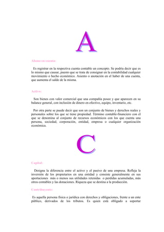 Abono en cuenta:

  Es registrar en la respectiva cuenta contable un concepto. Se podría decir que es
lo mismo que causar, puesto que se trata de consignar en la contabilidad cualquier
movimiento o hecho económico. Asiento o anotación en el haber de una cuenta,
que aumenta el saldo de la misma.


Activo:

 Son bienes con valor comercial que una compañía posee y que aparecen en su
balance general, con inclusión de dinero en efectivo, equipo, inventario, etc.

 Por otra parte se puede decir que son un conjunto de bienes y derechos reales y
personales sobre los que se tiene propiedad. Término contable-financiero con el
que se denomina al conjunto de recursos económicos con los que cuenta una
persona, sociedad, corporación, entidad, empresa o cualquier organización
económica.




Capital:

  Designa la diferencia entre el activo y el pasivo de una empresa. Refleja la
inversión de los propietarios en una entidad y consiste generalmente en sus
aportaciones más o menos sus utilidades retenidas o perdidas acumuladas, más
otros contables y las donaciones. Riqueza que se destina a la producción.

Contribuyente:

 Es aquella persona física o jurídica con derechos y obligaciones, frente a un ente
público, derivados de los tributos. Es quien está obligado a soportar
 