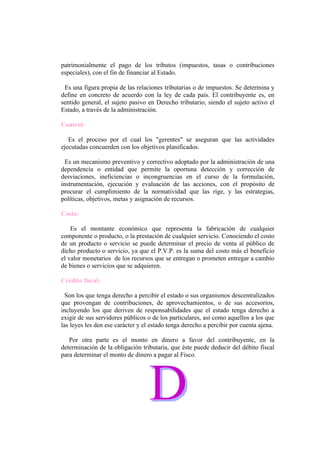 patrimonialmente el pago de los tributos (impuestos, tasas o contribuciones
especiales), con el fin de financiar al Estado.

 Es una figura propia de las relaciones tributarias o de impuestos. Se determina y
define en concreto de acuerdo con la ley de cada país. El contribuyente es, en
sentido general, el sujeto pasivo en Derecho tributario, siendo el sujeto activo el
Estado, a través de la administración.

Control:

   Es el proceso por el cual los "gerentes" se aseguran que las actividades
ejecutadas concuerden con los objetivos planificados.

  Es un mecanismo preventivo y correctivo adoptado por la administración de una
dependencia o entidad que permite la oportuna detección y corrección de
desviaciones, ineficiencias o incongruencias en el curso de la formulación,
instrumentación, ejecución y evaluación de las acciones, con el propósito de
procurar el cumplimiento de la normatividad que las rige, y las estrategias,
políticas, objetivos, metas y asignación de recursos.

Costo:

    Es el montante económico que representa la fabricación de cualquier
componente o producto, o la prestación de cualquier servicio. Conociendo el costo
de un producto o servicio se puede determinar el precio de venta al público de
dicho producto o servicio, ya que el P.V.P. es la suma del costo más el beneficio
el valor monetarios de los recursos que se entregan o prometen entregar a cambio
de bienes o servicios que se adquieren.

Crédito fiscal:

  Son los que tenga derecho a percibir el estado o sus organismos descentralizados
que provengan de contribuciones, de aprovechamientos, o de sus accesorios,
incluyendo los que deriven de responsabilidades que el estado tenga derecho a
exigir de sus servidores públicos o de los particulares, así como aquellos a los que
las leyes les den ese carácter y el estado tenga derecho a percibir por cuenta ajena.

   Por otra parte es el monto en dinero a favor del contribuyente, en la
determinación de la obligación tributaria, que éste puede deducir del débito fiscal
para determinar el monto de dinero a pagar al Fisco.
 