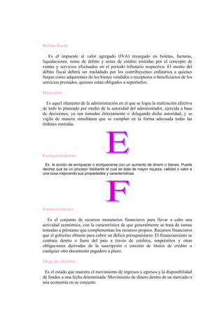 Debito fiscal:

   Es el impuesto al valor agregado (IVA) recargado en boletas, facturas,
liquidaciones, notas de debito y notas de crédito emitidas por el concepto de
ventas y servicios efectuados en el periodo tributario respectivo. El monto del
débito fiscal deberá ser trasladado por los contribuyentes ordinarios a quienes
funjan como adquirentes de los bienes vendidos o receptores o beneficiarios de los
servicios prestados, quienes están obligados a soportarlos.

Dirección:

  Es aquel elemento de la administración en el que se logra la realización efectiva
de todo lo planeado por medio de la autoridad del administrador, ejercida a base
de decisiones, ya sea tomadas directamente o delegando dicha autoridad, y se
vigila de manera simultánea que se cumplan en la forma adecuada todas las
órdenes emitidas.




Enriquecimiento:
 Es la acción de enriquecer o enriquecerse con un aumento de dinero o bienes. Puede
decirse que es un proceso mediante el cual se dota de mayor riqueza, calidad o valor a
una cosa mejorando sus propiedades y características.




Financiamiento:

   Es el conjunto de recursos monetarios financieros para llevar a cabo una
actividad económica, con la característica de que generalmente se trata de sumas
tomadas a préstamo que complementan los recursos propios. Recursos financieros
que el gobierno obtiene para cubrir un déficit presupuestario. El financiamiento se
contrata dentro o fuera del país a través de créditos, empréstitos y otras
obligaciones derivadas de la suscripción o emisión de títulos de crédito o
cualquier otro documento pagadero a plazo.

Flujo de efectivo:

 Es el estado que muestra el movimiento de ingresos y egresos y la disponibilidad
de fondos a una fecha determinada. Movimiento de dinero dentro de un mercado o
una economía en su conjunto.
 