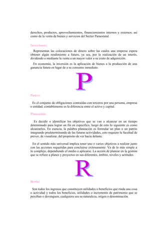 derechos, productos, aprovechamientos, financiamientos internos y externos; así
como de la venta de bienes y servicios del Sector Paraestatal.

Inversiones:
  Representan las colocaciones de dinero sobre las cuales una empresa espera
obtener algún rendimiento a futuro, ya sea, por la realización de un interés,
dividendo o mediante la venta a un mayor valor a su costo de adquisición.
  En economía, la inversión es la aplicación de bienes a la producción de una
ganancia futura en lugar de a su consumo inmediato.




Pasivo:

 Es el conjunto de obligaciones contraídas con terceros por una persona, empresa
o entidad; contablemente es la diferencia entre el activo y capital.

Planeación:

   Es decidir o identificar los objetivos que se van a alcanzar en un tiempo
determinado para lograr un fin en especifico, luego de esto lo siguiente es como
alcanzarlos, En esencia, la palabra planeación es formular un plan o un patrón
integrando predeterminando de las futuras actividades, esto requiere la facultad de
prever, de visualizar, del propósito de ver hacia delante.

  En el sentido más universal implica tener uno o varios objetivos a realizar junto
con las acciones requeridas para concluirse exitosamente. Va de lo más simple a
lo complejo, dependiendo el medio a aplicarse. La acción de planear en la gestión
que se refiere a planes y proyectos en sus diferentes, ámbito, niveles y actitudes.




Renta:

 Son todos los ingresos que constituyen utilidades o beneficios que rinda una cosa
o actividad y todos los beneficios, utilidades o incremento de patrimonio que se
perciban o devenguen, cualquiera sea su naturaleza, origen o denominación.
 