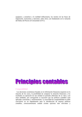 equiparar y actualizar a la realidad inflacionaria, los montos de las bases de
imposición, exenciones y sanciones, entre otros; con fundamento en la variación
del Índice de Precios al Consumidor (I.P.C).




Comparabilidad:
  Las decisiones económicas basadas en la información financiera requieren en la
mayoría de los casos, la posibilidad de comparar la situación financiera y los
resultados en operación de una entidad en períodos diferentes de su vida y con
otras entidades, por consiguiente es necesario que las políticas contables sean
aplicadas consistente y uniformemente. La necesidad de comparabilidad no debe
convertirse en un impedimento para la introducción de mejores políticas
contables, consecuentemente cuando existan opciones más relevantes y
 
