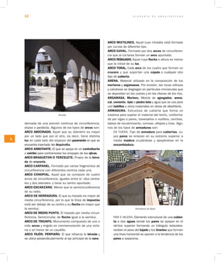 G L O S A R I O D E A R Q U I T E C T U R A12
A
derivada de una porción continua de circunferencia,
elipse o parábola. Algunos de los tipos de arcos son:
ARCO ABOCINADO. Aquel que su diámetro es mayor
por un lado que por el otro, es decir, tiene distinta
luz en cada lado del espesor del paramento en que se
encuentra insertado.Ver Arquivolta.
ARCO ARBOTANTE. El que se apoya en un contrafuerte
o estribo para contrarrestar los empujes de las ojivas.
ARCO BRAGUETON O TERCELETE. Propio de la bóve­
da de crucería.
ARCO CARPANEL. Formado por varias fragmentos de
circunferencia con diferentes centros cada una.
ARCO CONOPIAL. Aquel que se compone de cuatro
arcos de circunferencia, iguales entre sí –dos centra-
les y dos laterales- y tiene su centro apuntado.
ARCO ESCARZANO. Menor que la semicircunferencia
de su radio.
ARCO DE HERRADURA. El que su trazado es mayor de
media circunferencia, por lo que la línea de impostas
está por debajo de su centro y su flecha es mayor que
la semiluz.
ARCO DE MEDIO PUNTO. El trazado por media circun-
ferencia. Semicircular, de flecha igual a la semiluz.
ARCO DE TRIUNFO. Monumento compuesto de uno o
más arcos y erigido en conmemoración de una victo-
ria o en honor de un caudillo.
ARCO FAJÓN. PERPIAÑO. El que refuerza la bóveda y
se ubica perpendicularmente al eje principal de la nave.
ARCO MIXTILINEO. Aquel cuyo intradós está formado
por curvas de diferente tipo.
ARCO OJIVAL. Formado por dos arcos de circunferen-
cia que al cortarse forman un arco apuntado.
ARCO REBAJADO. Aquel cuya flecha o altura es menor
que la mitad de su luz.
ARCO TORAL. Cada arco de los cuatro que forman un
crucero y que soportan una cúpula o cualquier otro
tipo de cubierta.	
ARENA. Material utilizado en la composición de los
morteros y argamasas. Por erosión, las rocas silíceas
y calcáreas se disgregan en partículas minúsculas que
se depositan en las costas y en las riberas de los ríos.
ARGAMASA. Mortero. Mezcla de agregados: arena,
cal, cemento, ripio o piedra bola y agua que se usa para
unir ladrillos u otros materiales en obras de albañilería.
ARMADURA. Estructura de cubierta que forma un
sistema para sujetar el material del techo, conforma-
da por vigas o pares, travesaños o nudillos, cerchas,
tablas de recubrimiento, correas, alfajías y tiras. Algu-
nos de los tipos de armaduras son:
DE TIJERA. Tipo de armadura para cubiertas, cu-
yos pares se enlazan en su extremo superior a
media madera cruzándose y apoyándose en la
ensambladura.
Armadura de tijera
PAR E HILERA. Elemento estructural de una cubier­
ta a dos aguas donde los pares se apoyan en el
vértice superior formando un triángulo isósceles;
reciben el peso del tejado y los tirantes que forman
una línea horizontal se oponen a la tendencia de los
pares a separarse.
Arcada
 