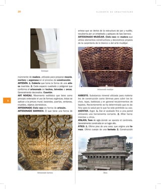 G L O S A R I O D E A R Q U I T E C T U R A16
A
múnmente de madera, utilizada para preparar mezcla,
mortero o argamasa en el proceso de construcción.
ARTESÓN. 1. Cubierta que toma la forma de una arte­
sa invertida. 2. Cada espacio cuadrado o poligonal que
conforma el artesonado en techos, bóvedas o arcos.
Generalmente decorados. Casetón.
ART NOVEAU. Movimiento estilístico que tiene como
principio ordenador el uso de formas orgánicas, éstas se
aplican a la pintura mural, barandas, puertas, ventanas,
muebles, objetos domésticos.
ARTESONADO. Cielo raso en forma de artesón.
ARTESONADO BARROCO. El que tiene una forma de
artesa que se deriva de la estructura de par y nudillo,
recubierta por un entablado y apliques de tipo barroco.
ARTESONADO MUDÉJAR. Cielo raso de madera que
utiliza elementos constructivos y decorativos propios
de la carpintería de lo blanco o del arte mudéjar.
Artesonado mudéjar
ASBESTO. Substancia mineral utilizada para materia-
les de construcción como láminas para cubrir los te-
chos, tejas, baldosas y en general recubrimientos de
tejados. Recientemente se ha determinado que es da-
ñino para la salud por lo que ha sido prohibido su uso.
ASENTAR. Argot. 1. Dar el acabado fino a una pared
utilizando una herramienta cortante. 2. Afilar herra-
mientas u otros.
ATALAYA. Torre de vigía donde se aposta el centinela.
Generalmente construida en un lugar alto.
ÁTICO. 1. Último piso de una casa, que origina una te­
rraza. Último cuerpo de una fachada. 2. Construcción
Arranque
Artesonado barroco Ático
 