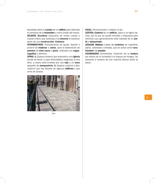 G L O S A R I O D E A R Q U I T E C T U R A 17
A
levantada sobre la cornisa de un edificio para disimular
el comienzo de la techumbre o como ornato del mismo.
ATLANTE. Escultura masculina de medio cuerpo o
cuerpo entero que sustituye a la columna al sostener
parte de una construcción. Columna.
ATORMENTADO. Procedimiento de ajuste, fijación o
amarre de maderas o cañas, para la elaboración de
paneles de cielo rasos o pisos, realizado con sogas,
soguillas o alambre.
ATRIO. 1. Espacio ante­rior que antecede a una iglesia
donde se llevan a cabo festividades religiosas al aire
libre, a veces está limitado por una reja o un muro
pequeño de mampostería. 2. Espacio cubierto o des-
cubierto que hay delante de algunos edificios y que
sirve de acceso.
Atrio
AXIAL. Perteneciente o relativo al eje.
AZOTEA. Cubierta de un edificio, plana o en ligero de-
clive, por la que se puede transitar y dispuesta para
distintos uso; generalmente está rodeada de un pre­
til o balaustrada.
AZULEJO. Baldosa o pieza de cerámica de superficie
plana, coloreada o vidriada, que se utiliza como recu­
brimiento de paredes.
AZUMAGADO. Enmohecido. Pudrición de la ma­dera
por efecto de la humedad o el ataque de hongos. Se
presenta a manera de una mancha blanca sobre la
pieza.
 