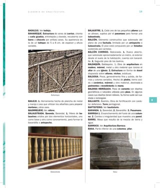 G L O S A R I O D E A R Q U I T E C T U R A 19
B
BADILEJO. Ver bailejo.
BAHAREQUE. Estructura de varas de carrizo, chonta
o caña guadúa, entretejida y clavada, recubierta con
barro o chocoto por ambas caras. Su apariencia es
la de un tabique de 5 a 8 cm. de espesor y altura
variable.
Bahareque
BAILEJO. 1. Herramienta hecha de plancha de metal
y manija o asa que utilizan los albañiles para preparar
morteros y otros usos.
BAJORRELIEVE. Ver relieve.
BALAUSTRADA. Baranda. Barandal. 1. Hilera de ba­
laustres unidos por dos elementos horizontales, uno
como base y otro como coronamiento, para formar la
barandilla o antepecho.
Balaustrada
BALAUSTRE. 1. Cada uno de los pequeños pilares que
se alinean, sujetos por el pasamano para formar una
balaustrada.
BALCÓN. Elemento constructivo que sobresale del
plano de una fachada, limitada por un antepecho o
balaustrada. El piso está compuesto por un Voladizo
sostenido por cartelas.
BALCÓN CORRIDO. Balconada. 1. Hueco abierto,
que sobresale aproximadamente un metro, al exterior
desde el suelo de la habitación, cuenta con barandi-
lla. 2. Segundo piso de los teatros.
BALDAQUÍN. Baldaquino. 1. Obra de arquitectura en
madera, mármol, metal u otro material que corona el
altar de una iglesia. 2. Estructura en forma de dosel
dispuesta sobre altares, nichos, estatuas.
BALDOSA. Pieza, generalmente fina y pulida, de for-
mas y colores variados. Hecha de piedra, tierra coci-
da o cerámica, mármol u otro material, destinada a
pavimentos o revestimiento de muros.
BALDOSA HIDRÁULICA. Pieza de cemento con diseños
geométricos o naturales utilizada para pisos. En algunos
casos sus diseños tienen relieves. Su forma suele ser cua-
drada o rectangular.
BALUARTE. Bastión. Obra de fortificación con carác-
ter defensivo. Torre pentagonal.
BAPTISTERIO. Ver bautisterio.
BARANDA. 1. Barandal. 2. Barandilla. 3. Pasamano.
BARRIGA 1. Ensanchamiento del fuste de una colum­
na. 2. Comba o irregularidad que muestra una pared.
BARRO. Masa que resulta de la mezcla de tierra y
agua.
BARROCO. Ver Arquitectura Barroca.
BASA. Parte inferior de una columna, pilar.
Basa
 