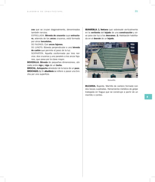 G L O S A R I O D E A R Q U I T E C T U R A 21
B
cos que se cruzan diagonalmente, denominados
también nervios.
ESTRELLADA. Bóveda de crucería cuya estructu­
ra, además de los arcos cruceros, está formada
por otros terceletes.
DE FAJONES. Con arcos fajones.
DE LUNETO. Bóveda perpendicular a una bóveda
de cañón que permite el paso de la luz.
SEXPARTITA. Aquella conformada por tres ner-
vios: dos cruceros y uno paralelo a los arcos fajo-
nes, que pasa por la clave mayor.
BOVEDILLA. Bóveda de pequeñas dimensiones, ubi-
cada entre viga y viga de un techo.
BROCAL. Antepecho alrededor de la boca de un pozo.
BROCHADO. 1. En albañilería se refiere a pasar una bro-
cha por una superficie.
BUHARDILLA. 1. Ven­tana que sobresale verticalmente
en la vertiente del tejado de una construcción y sir-
ve para dar luz a los desvanes. 2. Habitación habilita-
da en el desván de un tejado.
Buhardilla
BUZARDA. Bujarda. Martillo de cantero formado con
dos bocas cuadradas. Herramienta metálica de golpe
trabajada en fragua que se construye a partir de un
martillo o combo.
 