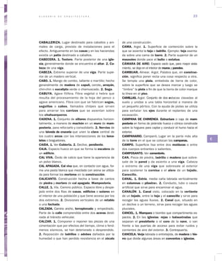 G L O S A R I O D E A R Q U I T E C T U R A 23
C
CABALLERIZA. Lugar destinado para caballos y ani-
males de carga, provisto de instalaciones para el
efecto. Antiguamente en las casas y en las haciendas
existía un patio destinado a caballos.
CABECERA. 1. Testero. Parte posterior de una igle­
sia, generalmente donde se encuentra el altar. 2. Ca­
beza de una viga.
CABEZA. Extremo superior de una viga. Parte supe-
rior de un madero vertical.
CABO. 1. Mango de combo, tallante o martillo; hecho
generalmente de madera de capulí, cerote, arrayán,
chin-chin o eucalipto verde o chamuscado. 2. Soga.
CABUYA. Agave filifera. Fibra vege­tal o hebra que
resulta del procesamiento de la hoja del penco o
agave americano. Fibra con que se fabrican sogas,
soguillas o cabos, llamados chilpes que sirven
para amarrar los carrizos que se asientan sobre
los chahuarqueros.
CADENA. 1. Conjunto de sillares dispuestos horizon-
talmente, a manera de machón en un muro de mam­
postería, para reforzarlo y consolidarlo. 2. Nervios de
una bóveda de crucería que unen la clave cen­tral de
los cuatro arcos con las intersecciones de los terce­
letes o braguetones.
CAIDA. 1. Ver Cubierta. 2. Declive, pendiente.
CAJA. Espacio hueco en que se forma la escalera de
un edificio.
CAL VIVA. Óxido de calcio que tiene la apariencia de
un polvo blanco.
CAL APAGADA. Cal viva que, en contacto con agua, for-
ma una pasta blanca que mezclada con arena se utiliza-
da para formar los morteros en la construcción.
CALICANTO. Construcción hecha a ba­se de cantos
de piedra y mortero de cal apagada. Mampostería.
CALLE. 1. Vía. Camino público. Espacio libre y despe-
jado entre dos filas de casas, edificios o solares en
el interior de una población y que tiene acceso por los
dos extremos. 2. Divisiones verticales de un retablo
o una fachada.
CALZADA. Camino ancho, terraplenado y empedrado.
Parte de la calle comprendida entre dos aceras desti-
nada al tránsito vehicular.
CALZAR. 1. Componer o reponer las piezas de una
cimentación que por efectos del tiempo, clima o fenó-
menos sísmicos, se han deteriorado o desprendido.
2. Reposición de ladrillos o adobes dañados por la
humedad o que han perdido resistencia en el zócalo
de una construcción.
CAMA. Argot. 1. Superficie de contención sobre la
que se asienta la teja o ladrillo. Ejemplo: teja asenta-
da sobre una cama de barro. 2. Parte superior de un
mausoleo don­de yace el bulto o estatua.
CÁMARA DE AIRE: Espacio vacío que, para mayor aisla-
miento, se deja en el interior de muros y paredes.
CAMBIJAR. Alinear. Argot. Palabra que, en construc­
ción, significa poner recta una cosa respecto a otra.
Se templa una piola, embebida de tierra de color,
sobre la superficie que se desea marcar y luego se
“timbra” la piola a fin de que la tierra de color marque
la línea en el piso.
CAMILLAS. Argot. Conjunto de dos estacas clavadas al
suelo y unidas a una tabla hori­zontal a manera de
un pequeño pórtico. Con la ayuda de piolas se utiliza
para señalar los ejes durante el replanteo de una
excavación.
CAMPANA DE CHIMENEA. Estructura o caja de mam­
postería en forma de pirámide hueca o cónica construida
sobre la hoguera para captar y conducir el humo hacia el
exterior.
CAMPANARIO. Campanil. Lugar en la parte más alta
de la torre en el que se colocan las campanas.
CAMPO. Superficie lisa entre dos molduras o entre
dos cuerpos entrantes o salientes.
CAMPOSANTO. Ver cementerio.
CAN. Pieza de piedra, ladrillo o madera que sobre-
sale de la pared y da asiento a una viga. Cabeza
o extremo de una viga que sobresale al exterior
para sostener la cornisa o el alero de un tejado.
Canecillo.
CANAL. 1. Estría, media caña labrada verticalmente
en columnas o pilastras. 2. Conducto, tubo o cauce
artificial que sirve para encaminar el agua.
CANALÓN. 1. Canal visto, colocado en la vertiente
de un tejado, entre la teja y el canecillo y sirve para
recoger las aguas lluvias. 2. Canal que, situado en
un declive o un terreno, sirve para recoger las aguas
pluviales.
CANCEL. 1. Mampara o biombo que compartimenta es-
pacios. 2. En las iglesias: rejas o balaustradas que
separan el presbiterio o el coro de la nave, o van
frente a las puertas de acceso para evitar ruidos y
corrientes de aire del exterior. 3. Contrapuerta.
CANCELA. Verja labrada o entretejida, de madera o hie­
rro que divide algunas áreas en conventos e iglesias.
 