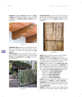 G L O S A R I O D E A R Q U I T E C T U R A24
C
CANECILLO. 1. Can. 2. Ménsula. Voladillo de madera
o piedra que sobresale de un plano y sirve para soste-
ner aleros de la cubierta, cornisas, balcones y otros
elementos.
Canecillo
CANGAHUA. Suelo volcánico, de composición hetero-
génea, muy compacto y duro que, cortado en forma
de bloques, se utiliza en la construcción de mam­
puestos.
CAÑA GUADÚA. Guadua agustifolia. Bambú grueso,
alto y espinoso cuya caña madura se usa en la es­
tructura de la construcción como pingos o en versio-
nes procesadas.
Caña guadúa
CAÑA CHANCADA. Aquella machacada o aplastada
por el paso de un elemento pesado como un camión.
Se utiliza para construir paredes y pisos en zonas
templadas.
Caña chancada
CANTO. Borde o esquina, extremo o punta de algo.
CAPILLA. Oratorio de pequeñas dimensiones.
CAPULÍ. Prunus serótina. Madera de árbol endémico
del Ecuador. Se utiliza para elementos estructurales
en construcciones y elaboración de muebles.
CAPITEL. Parte superior de una columna, pilar, pilas­
tra o muro, sobre la que descansa el arquitrabe o el
pie de un arco. Está conformada de elementos decora-
tivos, cuyas características establecen las diferencias
entre los distintos órdenes arquitectónicos que son:
COMPUESTO. Ver orden arquitectónico.
CORINTIO. Ver orden arquitectónico.
DÓRICO. Ver orden arquitectónico.
JÓNICO. Ver orden arquitectónico.
TOSCANO. Ver orden arquitectónico.
CARDA. Cepillo de alambre con cerdas de acero, uti-
lizado para dar el acabado a un muro o pavimento.
CARRETILLA. Cajón metálico que se soporta en una
rueda y dos varas, utilizado para transportar materia-
les de construcción.
CARRIZO. Phragnutos communis. Caña vegetal similar
al bambú, con raíz larga y rastrera, de hojas planas,
 