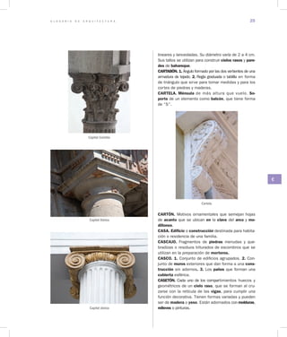 G L O S A R I O D E A R Q U I T E C T U R A 25
C
lineares y lanceoladas. Su diámetro varía de 2 a 4 cm.
Sus tallos se utilizan para construir cielos rasos y pare­
des de bahareque.
CARTABÓN. 1. Ángulo formado por las dos vertientes de una
armadura de tejado. 2. Regla graduada o tablilla en forma
de triángulo que sirve para tomar medidas y para los
cortes de piedras y maderas.
CARTELA. Ménsula de más altura que vuelo. So­
porte de un elemento como balcón, que tiene forma
de “S”.
Cartela
CARTÓN. Motivos ornamentales que semejan hojas
de acanto que se ubican en la clave del arco y mo­
dillones.
CASA. Edificio o construcción destinada para habita-
ción o residencia de una familia.
CASCAJO. Fragmentos de piedras menudas y que-
bradizas o residuos triturados de escombros que se
utilizan en la preparación de morteros.
CASCO. 1. Conjunto de edificios agrupados. 2. Con-
junto de muros exteriores que dan forma a una cons­
trucción sin adornos. 3. Los paños que forman una
cubierta esférica.
CASETÓN. Cada uno de los compartimientos huecos y
geométricos de un cielo raso, que se forman al cru-
zarse con la retícula de las vigas, para cumplir una
función decorativa. Tienen formas variadas y pueden
ser de madera o yeso. Están adornados con molduras,
relieves o pinturas.
Capitel Corintio
Capitel Jónico
Capitel Dórico
 