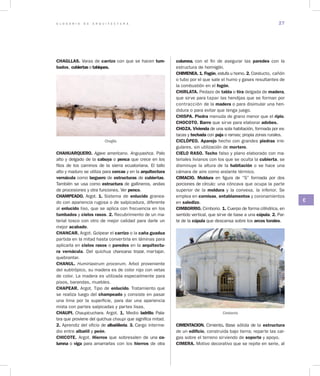 G L O S A R I O D E A R Q U I T E C T U R A 27
C
CHAGLLAS. Varas de carrizo con que se hacen tum­
bados, cubiertas o tabiques.
Chaglla
CHAHUARQUERO. Agave americano. Anguyashca. Palo
alto y delgado de la cabuya o penca que crece en los
filos de los caminos de la sierra ecuatoriana. El tallo
alto y maduro se utiliza para cercas y en la arquitectura
vernácula como larguero de estructuras de cubiertas.
También se usa como estructura de gallineros, andas
de procesiones y otra funciones. Ver penco.
CHAMPEADO. Argot. 1. Sistema de enlucido granea-
do con apariencia rugosa o de salpicadura, diferente
al enlucido liso, que se aplica con frecuencia en los
tumbados y cielos rasos. 2. Recubrimiento de un ma-
terial tosco con otro de mejor calidad para darle un
mejor acabado.
CHANCAR. Argot. Golpear el carrizo o la caña guadua
partida en la mitad hasta convertirla en láminas pa­ra
aplicarla en cielos rasos o paredes en la arquitectu­
ra vernácula. Del quichua chancana: trozar, martajar,
quebrantar.
CHANUL. Humiriastrum procerum. Arbol proveniente
del subtrópico, su madera es de color rojo con vetas
de color. La madera es utilizada especailmente para
pisos, barandas, muebles.
CHAPEAR. Argot. Tipo de enlucido. Tratamiento que
se realiza luego del champeado y consiste en pasar
una lima por la superficie, para dar una apariencia
mixta con partes salpicadas y partes lisas.
CHAUPI. Chaupicuchara. Argot. 1. Medio ladrillo. Pala-
bra que proviene del quichua chaupi que significa mitad.
2. Aprendiz del oficio de albañilería. 3. Cargo interme-
dio entre albañil y peón.
CHICOTE. Argot. Hierros que sobresalen de una co­
lumna o viga para amarrarlas con los hierros de otra
columna, con el fin de asegurar las paredes con la
estructura de hormigón.
CHIMENEA. 1. Fogón, estufa u horno. 2. Conducto, cañón
o tubo por el que sale el humo y gases resultantes de
la combustión en el fogón.
CHIRLATA. Pedazo de tabla o tira delgada de madera,
que sirve para tapar las hendijas que se forman por
contracción de la madera o para disimular una hen-
didura o para evitar que tenga juego.
CHISPA. Piedra menuda de grano menor que el ripio.
CHOCOTO. Barro que sirve para elaborar adobes.
CHOZA. Vivienda de una sola habitación, formada por es-
tacas y techada con paja o ramas; propia zonas rurales.
CICLÓPEO. Aparejo hecho con grandes piedras irre-
gulares, sin utilización de mortero.
CIELO RASO. Techo falso y plano elaborado con ma-
teriales livianos con los que se oculta la cubierta, se
disminuye la altura de la habitación o se hace una
cámara de aire como aislante térmico.
CIMACIO. Moldura en figura de “S” formada por dos
porciones de círculo: una cóncava que ocupa la parte
superior de la moldura y la convexa, la inferior. Se
emplea en cornisas, entablamentos y coronamientos
en saledizo.
CIMBORRIO. Cimborio. 1. Cuerpo de forma cilíndrica, en
sentido vertical, que sirve de base a una cúpula. 2. Par-
te de la cúpula que descansa sobre los arcos torales.
CIMENTACION. Cimiento. Base sólida de la estructura
de un edificio, construida bajo tierra; reparte las car-
gas sobre el terreno sirviendo de soporte y apoyo.
CIMERA. Motivo decorativo que se repite en serie, al
Cimborrio
 