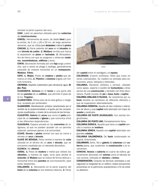 G L O S A R I O D E A R Q U I T E C T U R A28
C
rematar la parte superior del arco.
CINC. Latón en planchas utilizado para las cubiertas
de construcciones.
CINCEL. Herramienta de acero, de doble bisel y pun-
ta ancha, de 2 cm. y 20 o 25 cm. de largo aproxima-
damente, que se utiliza para desbastar o labrar la piedra
CINCHO. 1. Parte saliente del arco en el intradós de
una bóveda de cañón. 2. Moldura corrida que marca
la separación de pisos en fachadas. 3. Abrazadera.
Aro de hierro con que se aseguran o refuerzan made­
ros, ensambladuras, edificios y otros.
CINTA. Decoración formada por una faja larga y estre-
cha, que a veces se pliega y repliega, generalmente
colocada de manera horizontal en un mampuesto.
Moldura. Filete.
CIPO. 1. Mojón. Poste de madera o piedra que de-
marca un sitio. 2. Pilastra o columna erigida con fun-
ción funeraria.
CISTERNA. Depósito subterráneo para almacenar agua. Al­
jibe. Pozo.
CLARABOYA. Ventana en el techo o una parte alta
de las paredes de un edificio, que permite el paso de
la luz. Tragaluz.
CLARISTORIO. Último piso de la nave gótica o neogó-
tica, ocupado por ventanales.
CLASICISMO. Manifestación artística caracterizada por el
sentido de la proporcionalidad y el gusto por las composi-
ciones equilibradas, a través de la armonía de las formas.
CLAUSTRO. Galería de arcos que cerca el patio prin-
cipal de un convento o iglesia y que comunica entre
si las diferentes dependencias.
CLAUSURA. Espacio privado en los conventos de re-
ligiosos, al que no pueden acceder sin un permiso
especial, personas ajenas a la comunidad.
CLAVE. Dovela o piedra cen­tral con que se cierra o
remata un arco o bóveda.
CLAVE DE BÓVEDA. Pieza central a manera de cuña
ubicada en el vértice de un arco o bóveda, que se
encuentra resaltada por un elemento decorativo.
CLOACA. Ver albañal.
CODAL. 1. Pieza de madera o metal que utilizan los
albañiles, a manera de regla; sirve para alinear el
enlucido. 2. Madero que se coloca de forma oblicua u
horizontal entre dos paredes de una excavación, para
evitar desplomes.
COLLARINO. 1. Decoración en la parte superior del
fuste de la columna en los órdenes clásicos. 2. Parte
del capitel entre el astrágalo y el equino.
COLORADO. Erythrin smithiana. Árbol que crece en
zonas subropicales. Su madera es utilizada para es-
tructuras, pisos, tabiques y barandas.
COLUMNA. Elemento cilíndrico y vertical, utilizado
como apoyo, soporte o sostén de techumbres y otras
partes de una construcción, y también con fines deco-
rativos. Puede constar de pie o basa, fuste y capitel.
COLUMNA ANILLADA O FAJADA. Se caracteriza por su
fuste dividido en tambores de diferente diámetro y
que se superponen alternadamente.
COLUMNA CORINTIA. Aquella de diez módulos o diáme-
tros de altura y cuyo capitel está adornado con hojas de
acanto y caulículos.
COLUMNA DE FUSTE ACANALADO. Con estrías lon-
gitudinales.
COLUMNA DE FUSTE LISO. Completamente llana.
COLUMNA DÓRICA. Aquella que tiene un capitel sen-
cillo a manera de moldura.
COLUMNA JÓNICA. Aquella con capitel adornado con
grandes volutas.
COLUMNA SALOMÓNICA. De fuste contorneado en
espiral. Entorchada.
COLUMNATA. Serie, fila o galería de columnas con cu­
bierta plana, que sustentan la construcción o la or-
namentan.
CONCHA. Venera o cubierta en cuarto de esfera, ge-
neralmente decorada con estrías como el labrado de
una concha. Utilizada en ábsides y nichos.
CONSERVACIÓN. Conjunto de técnicas orientadas a sal-
vaguardar la integridad de un edificio; realiza actuaciones
preventivas en el patrimonio arquitectónico a fin de evitar
su deterioro.
Clave
 