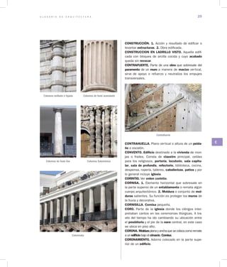 G L O S A R I O D E A R Q U I T E C T U R A 29
C
CONSTRUCCIÓN. 1. Acción y resultado de edificar o
levantar estructuras. 2. Obra edificada.
CONSTRUCCION EN LADRILLO VISTO. Aquella edifi-
cada con bloques de arcilla cocida y cuyo acabado
queda sin revocar.
CONTRAFUERTE. Parte de una obra que sobresale del
paramento de un muro a manera de macizo vertical,
sirve de apoyo o refuerzo y neutraliza los empujes
transversales.
Contrafuerte
CONTRAHUELLA. Plano vertical o altura de un pelda­
ño o escalón.
CONVENTO. Edificio destinado a la vivienda de mon-
jas o frailes. Consta de claustro principal, celdas
para los religiosos, portería, locutorio, sala capitu­
lar, sala de profundis, refectorio, biblioteca, cocina,
despensa, ropería, talleres, caballerizas, patios y por
lo general incluye iglesia.
CORINTIO. Ver orden corintio.
CORNISA. 1. Elemento horizontal que sobresale en
la parte superior de un entablamento o remata algún
cuerpo arquitectónico. 2. Moldura o conjunto de mol­
duras salientes. Su función es proteger los muros de
la lluvia y decorativa.
CORNISILLA. Cornisa pequeña.
CORO. Parte de la iglesia donde los clérigos inter-
pretaban cantos en las ceremonias litúrgicas. A tra-
vés del tiempo ha ido cambiando su ubicación entre
el presbiterio y el pie de la nave central, en este caso
se ubica en piso alto.
CORONA. Molduraplanayanchaquesecolocacomoremate
a un edificio bajo el cimacio. Cornisa.
CORONAMIENTO. Adorno colocado en la parte supe-
rior de un edificio.
Columna anillada o fajada
Columna de fuste liso
Columna de fuste acanalado
Columna Salomónica
Columnata
 