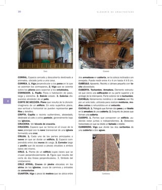 G L O S A R I O D E A R Q U I T E C T U R A30
C
CORRAL. Espacio cercado y descubierto destinado a
animales, ubicado junto a una casa.
CORREA. 1. Viga perpendicular a los pares en la que
se asientan los contrapares. 2. Viga que se asienta
sobre los pilares para soportar a los entablados.
CORREDOR. 1. Pasillo. Pieza o habitación de paso,
larga y estrecha. 2. Balcón volado. 3. Galerías dis-
puestas alrededor de un patio.
CORTE DE SECCIÓN. Plano que resulta de la división
imaginaria de un edificio. En esta superficie plana,
sea verti­cal u horizontal se pueden representar per­
files y detalles.
CRIPTA. Capilla o recinto subterráneo, abovedado,
destinado al culto o como panteón, generalmente bajo
las iglesias.
CRUCERIA. Ver bóveda de crucería.
CRUCERO. Espacio que se forma en el cruce de la
nave principal con la nave transversal de una iglesia
formando una cruz.
CRUJIA. 1. Cada una de las partes principales o
naves en que se divide un edificio. 2. Espacio com-
prendido entre dos muros de carga. 3. Corredor largo
o pasillo que da acceso a piezas situadas a ambos
lados del mismo.
CRUZ. 1. Planta de un edificio cuyas naves que se
cruzan perpendicularmente. 2. Figura que resulta del
corte de dos líneas perpendiculares. 3. Símbolo del
cristianismo.
CRUZ ATRIAL. Cruces de piedra ubicadas en los
atrios de las iglesias, cruce de caminos y entradas
de cementerios.
CUARTÓN. Viga o pieza de madera que se ubica entre
dos armaduras en cubierta, se la coloca inclinada o en
enrejado. Puede medir entre 4 x 4 cm hasta 4 X 6 cm.
CUBÍCULO. Aposento. Recinto o cámara pequeña con te­
cho abovedado.
CUBIERTA. Techumbre. Armadura. Elemento estructu-
ral que cierra una edificación en su parte superior y le
pro­tege de la intemperie. Parte exterior de la techumbre.
CUCHILLA. Herramienta metálica o de madera con filo
por un solo lado, utilizada para realizar molduras, me­
dias cañas o rehundidos en el enlucido.
CUCHILLO. 1. Triángulo que forman dos pares y un tirante
en la armadura de una cubierta. 2. Conjunto de piezas que
forman una cubierta.
CUERPO. 1. Partes que componen un edificio, pu-
diendo estar juntas o independientes. 2. Divisiones
horizontales en que se divide un fachada o retablo.
CUMBRERO. Viga que divide las dos vertientes de
una cubierta a dos aguas.
Crucero
Cumbrero
Coro
 