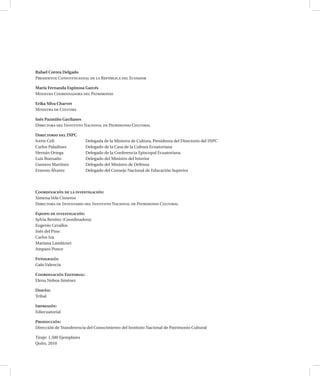 Rafael Correa Delgado
Presidente Constitucional de la República del Ecuador
María Fernanda Espinosa Garcés
Ministra Coordinadora del Patrimonio
Erika Silva Charvet
Ministra de Cultura
Inés Pazmiño Gavilanes
Directora del Instituto Nacional de Patrimonio Cultural
Directorio del INPC
Ivette Celi	 Delegada de la Ministra de Cultura, Presidenta del Directorio del INPC
Carlos Paladines	 Delegado de la Casa de la Cultura Ecuatoriana
Hernán Ortega	 Delegado de la Conferencia Episcopal Ecuatoriana
Luis Buenaño	 Delegado del Ministro del Interior
Gustavo Martínez	 Delegado del Ministro de Defensa
Ernesto Álvarez	 Delegado del Consejo Nacional de Educación Superior
Coordinación de la investigación:
Ximena Vela Cisneros
Directora de Inventario del Instituto Nacional de Patrimonio Cultural
Equipo de investigación:
Sylvia Benítez (Coordinadora)
Eugenio Cevallos
Inés del Pino
Carlos Iza
Mariana Landázuri
Amparo Ponce
Fotografía:
Galo Valencia
Coordinación Editorial:
Elena Noboa Jiménez
Diseño:
Tribal
Impresión:
Ediecuatorial
Producción:
Dirección de Transferencia del Conocimiento del Instituto Nacional de Patrimonio Cultural
Tiraje: 1.500 Ejemplares
Quito, 2010
 
